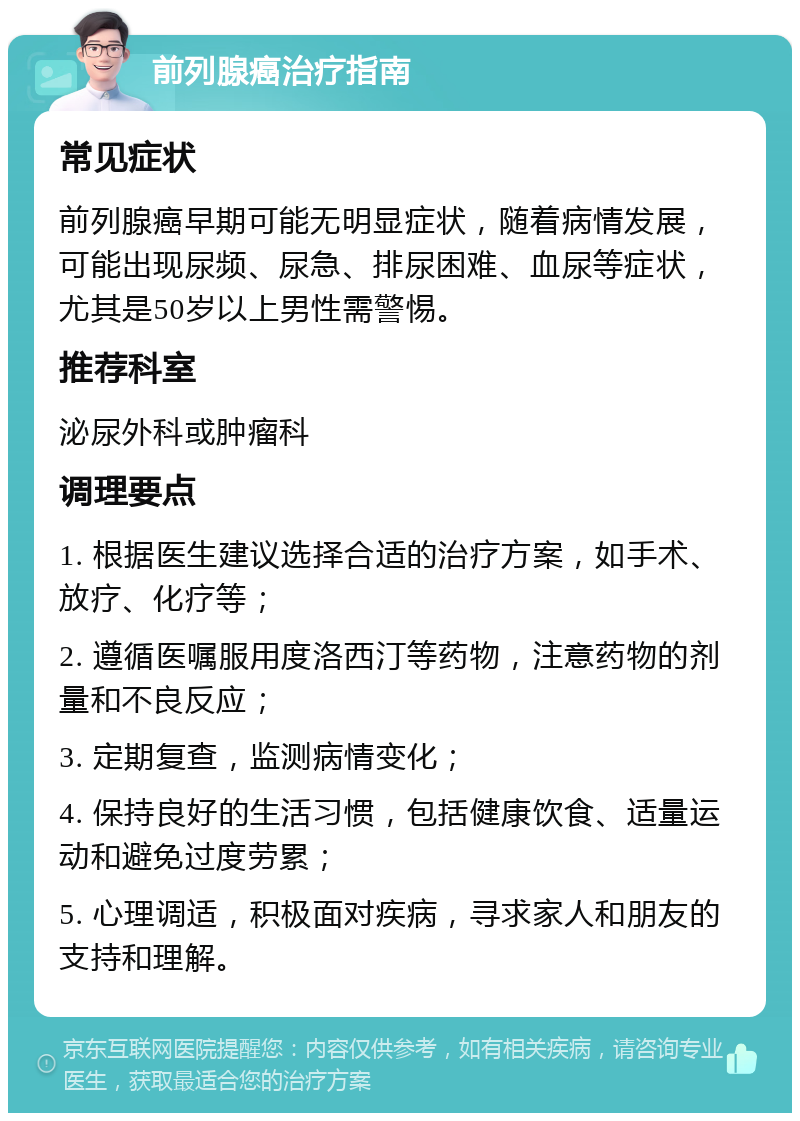 前列腺癌治疗指南 常见症状 前列腺癌早期可能无明显症状，随着病情发展，可能出现尿频、尿急、排尿困难、血尿等症状，尤其是50岁以上男性需警惕。 推荐科室 泌尿外科或肿瘤科 调理要点 1. 根据医生建议选择合适的治疗方案，如手术、放疗、化疗等； 2. 遵循医嘱服用度洛西汀等药物，注意药物的剂量和不良反应； 3. 定期复查，监测病情变化； 4. 保持良好的生活习惯，包括健康饮食、适量运动和避免过度劳累； 5. 心理调适，积极面对疾病，寻求家人和朋友的支持和理解。