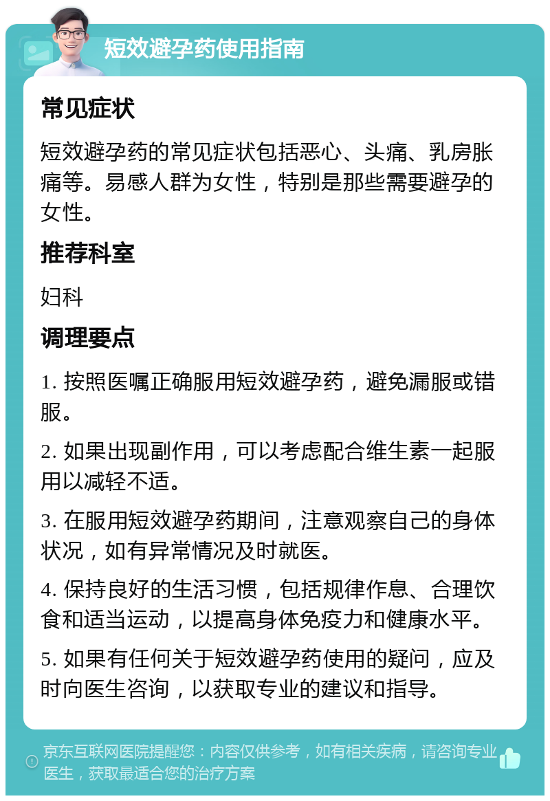 短效避孕药使用指南 常见症状 短效避孕药的常见症状包括恶心、头痛、乳房胀痛等。易感人群为女性，特别是那些需要避孕的女性。 推荐科室 妇科 调理要点 1. 按照医嘱正确服用短效避孕药，避免漏服或错服。 2. 如果出现副作用，可以考虑配合维生素一起服用以减轻不适。 3. 在服用短效避孕药期间，注意观察自己的身体状况，如有异常情况及时就医。 4. 保持良好的生活习惯，包括规律作息、合理饮食和适当运动，以提高身体免疫力和健康水平。 5. 如果有任何关于短效避孕药使用的疑问，应及时向医生咨询，以获取专业的建议和指导。