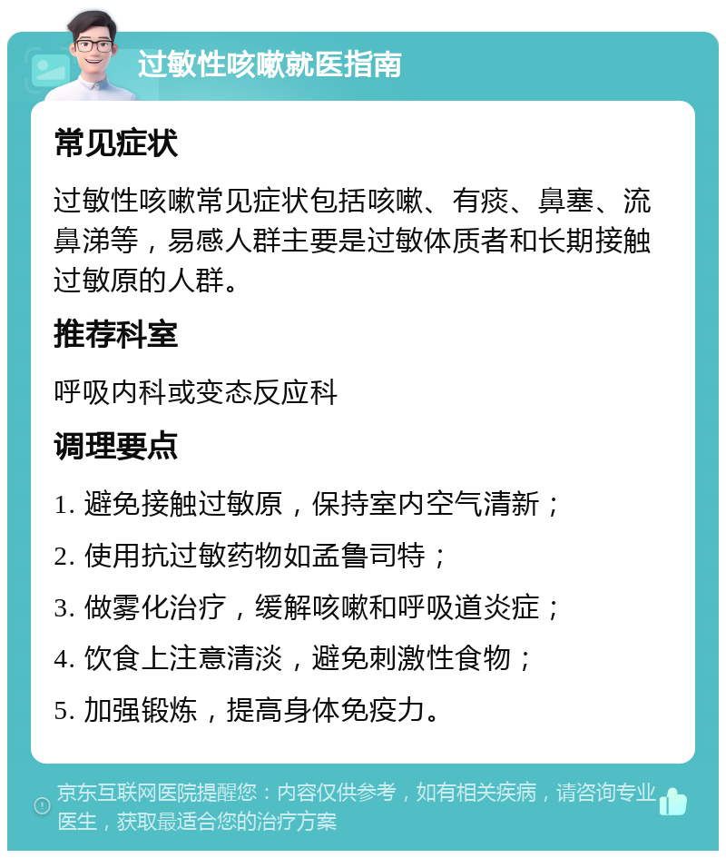 过敏性咳嗽就医指南 常见症状 过敏性咳嗽常见症状包括咳嗽、有痰、鼻塞、流鼻涕等，易感人群主要是过敏体质者和长期接触过敏原的人群。 推荐科室 呼吸内科或变态反应科 调理要点 1. 避免接触过敏原，保持室内空气清新； 2. 使用抗过敏药物如孟鲁司特； 3. 做雾化治疗，缓解咳嗽和呼吸道炎症； 4. 饮食上注意清淡，避免刺激性食物； 5. 加强锻炼，提高身体免疫力。