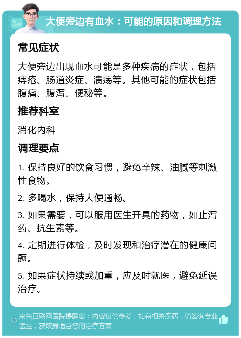 大便旁边有血水：可能的原因和调理方法 常见症状 大便旁边出现血水可能是多种疾病的症状，包括痔疮、肠道炎症、溃疡等。其他可能的症状包括腹痛、腹泻、便秘等。 推荐科室 消化内科 调理要点 1. 保持良好的饮食习惯，避免辛辣、油腻等刺激性食物。 2. 多喝水，保持大便通畅。 3. 如果需要，可以服用医生开具的药物，如止泻药、抗生素等。 4. 定期进行体检，及时发现和治疗潜在的健康问题。 5. 如果症状持续或加重，应及时就医，避免延误治疗。