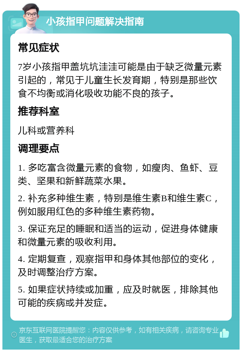 小孩指甲问题解决指南 常见症状 7岁小孩指甲盖坑坑洼洼可能是由于缺乏微量元素引起的，常见于儿童生长发育期，特别是那些饮食不均衡或消化吸收功能不良的孩子。 推荐科室 儿科或营养科 调理要点 1. 多吃富含微量元素的食物，如瘦肉、鱼虾、豆类、坚果和新鲜蔬菜水果。 2. 补充多种维生素，特别是维生素B和维生素C，例如服用红色的多种维生素药物。 3. 保证充足的睡眠和适当的运动，促进身体健康和微量元素的吸收利用。 4. 定期复查，观察指甲和身体其他部位的变化，及时调整治疗方案。 5. 如果症状持续或加重，应及时就医，排除其他可能的疾病或并发症。