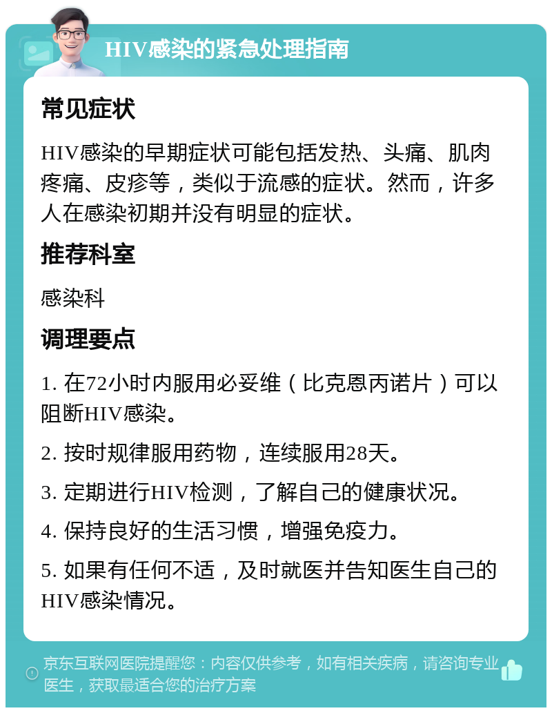 HIV感染的紧急处理指南 常见症状 HIV感染的早期症状可能包括发热、头痛、肌肉疼痛、皮疹等，类似于流感的症状。然而，许多人在感染初期并没有明显的症状。 推荐科室 感染科 调理要点 1. 在72小时内服用必妥维（比克恩丙诺片）可以阻断HIV感染。 2. 按时规律服用药物，连续服用28天。 3. 定期进行HIV检测，了解自己的健康状况。 4. 保持良好的生活习惯，增强免疫力。 5. 如果有任何不适，及时就医并告知医生自己的HIV感染情况。