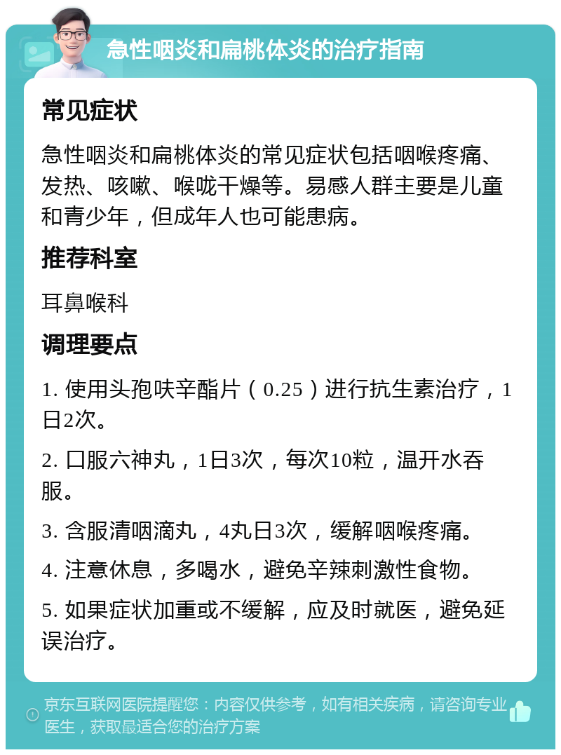 急性咽炎和扁桃体炎的治疗指南 常见症状 急性咽炎和扁桃体炎的常见症状包括咽喉疼痛、发热、咳嗽、喉咙干燥等。易感人群主要是儿童和青少年，但成年人也可能患病。 推荐科室 耳鼻喉科 调理要点 1. 使用头孢呋辛酯片（0.25）进行抗生素治疗，1日2次。 2. 口服六神丸，1日3次，每次10粒，温开水吞服。 3. 含服清咽滴丸，4丸日3次，缓解咽喉疼痛。 4. 注意休息，多喝水，避免辛辣刺激性食物。 5. 如果症状加重或不缓解，应及时就医，避免延误治疗。