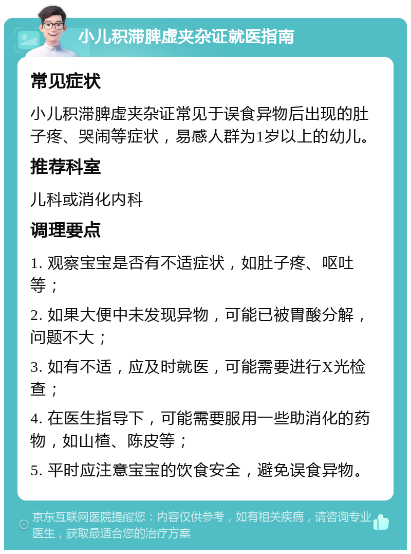 小儿积滞脾虚夹杂证就医指南 常见症状 小儿积滞脾虚夹杂证常见于误食异物后出现的肚子疼、哭闹等症状，易感人群为1岁以上的幼儿。 推荐科室 儿科或消化内科 调理要点 1. 观察宝宝是否有不适症状，如肚子疼、呕吐等； 2. 如果大便中未发现异物，可能已被胃酸分解，问题不大； 3. 如有不适，应及时就医，可能需要进行X光检查； 4. 在医生指导下，可能需要服用一些助消化的药物，如山楂、陈皮等； 5. 平时应注意宝宝的饮食安全，避免误食异物。