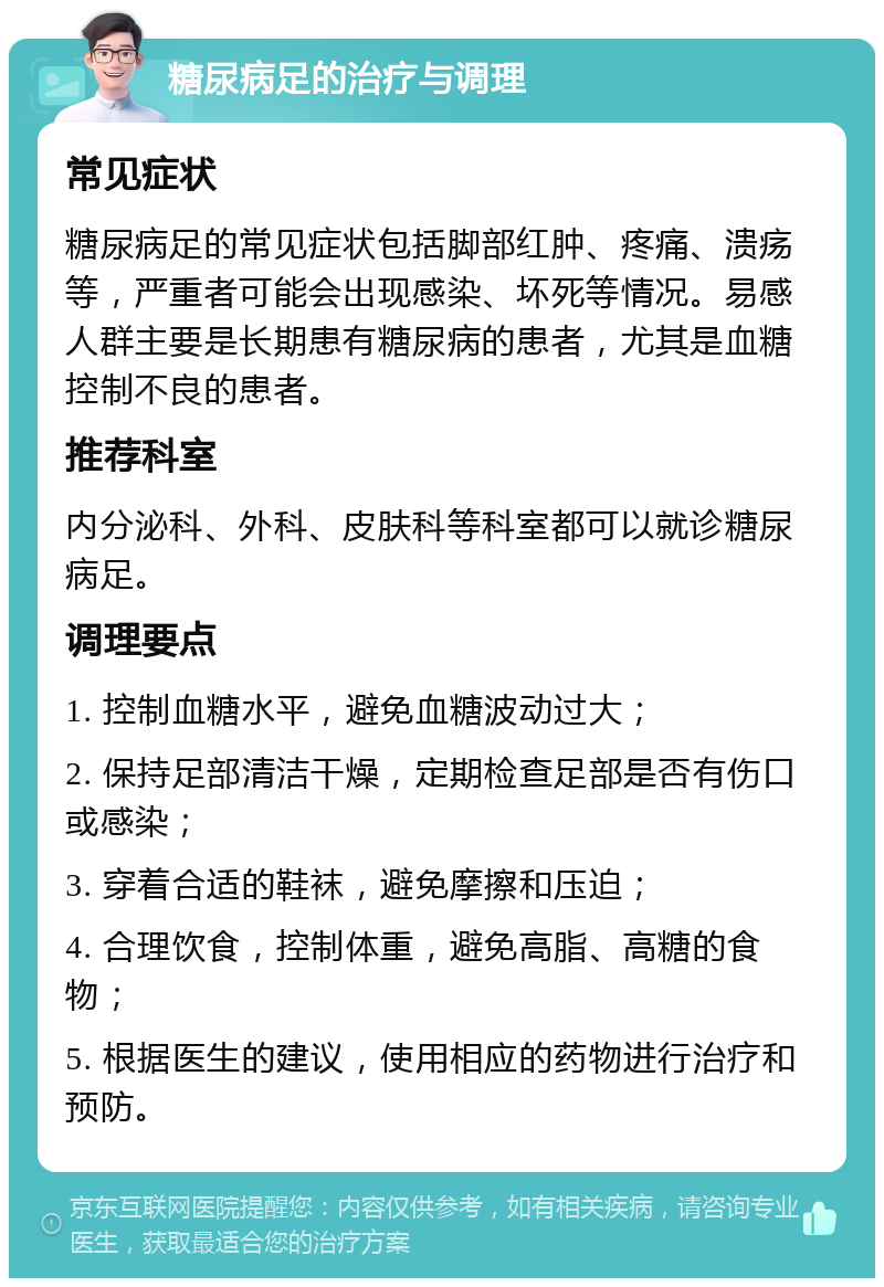 糖尿病足的治疗与调理 常见症状 糖尿病足的常见症状包括脚部红肿、疼痛、溃疡等，严重者可能会出现感染、坏死等情况。易感人群主要是长期患有糖尿病的患者，尤其是血糖控制不良的患者。 推荐科室 内分泌科、外科、皮肤科等科室都可以就诊糖尿病足。 调理要点 1. 控制血糖水平，避免血糖波动过大； 2. 保持足部清洁干燥，定期检查足部是否有伤口或感染； 3. 穿着合适的鞋袜，避免摩擦和压迫； 4. 合理饮食，控制体重，避免高脂、高糖的食物； 5. 根据医生的建议，使用相应的药物进行治疗和预防。