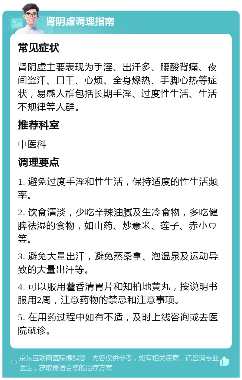 肾阴虚调理指南 常见症状 肾阴虚主要表现为手淫、出汗多、腰酸背痛、夜间盗汗、口干、心烦、全身燥热、手脚心热等症状，易感人群包括长期手淫、过度性生活、生活不规律等人群。 推荐科室 中医科 调理要点 1. 避免过度手淫和性生活，保持适度的性生活频率。 2. 饮食清淡，少吃辛辣油腻及生冷食物，多吃健脾祛湿的食物，如山药、炒薏米、莲子、赤小豆等。 3. 避免大量出汗，避免蒸桑拿、泡温泉及运动导致的大量出汗等。 4. 可以服用藿香清胃片和知柏地黄丸，按说明书服用2周，注意药物的禁忌和注意事项。 5. 在用药过程中如有不适，及时上线咨询或去医院就诊。