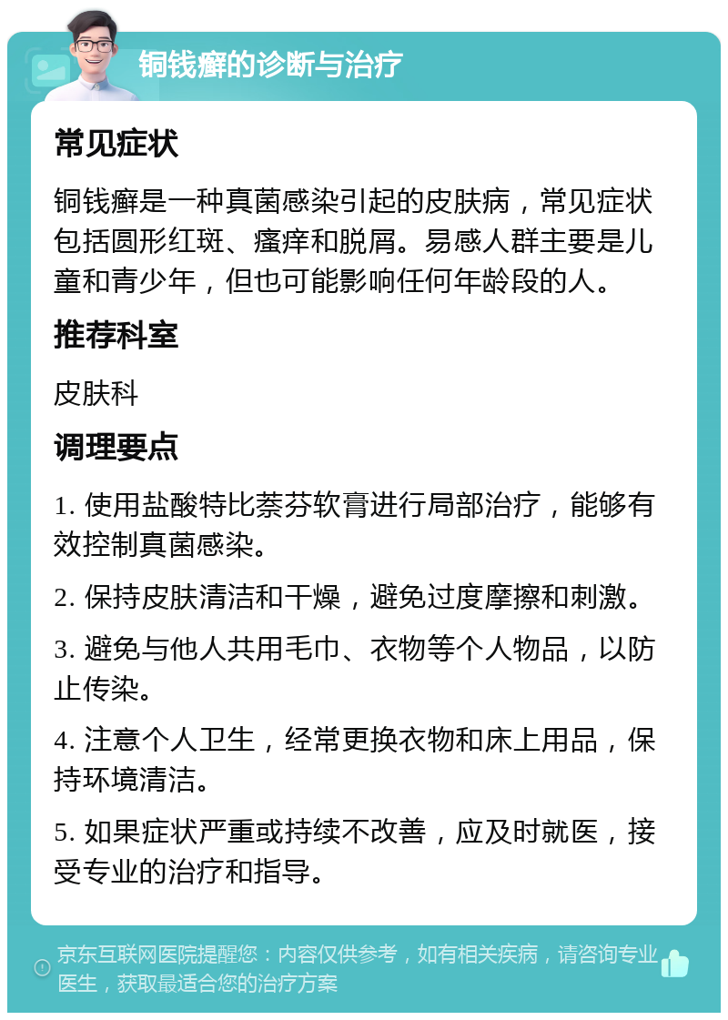 铜钱癣的诊断与治疗 常见症状 铜钱癣是一种真菌感染引起的皮肤病，常见症状包括圆形红斑、瘙痒和脱屑。易感人群主要是儿童和青少年，但也可能影响任何年龄段的人。 推荐科室 皮肤科 调理要点 1. 使用盐酸特比萘芬软膏进行局部治疗，能够有效控制真菌感染。 2. 保持皮肤清洁和干燥，避免过度摩擦和刺激。 3. 避免与他人共用毛巾、衣物等个人物品，以防止传染。 4. 注意个人卫生，经常更换衣物和床上用品，保持环境清洁。 5. 如果症状严重或持续不改善，应及时就医，接受专业的治疗和指导。