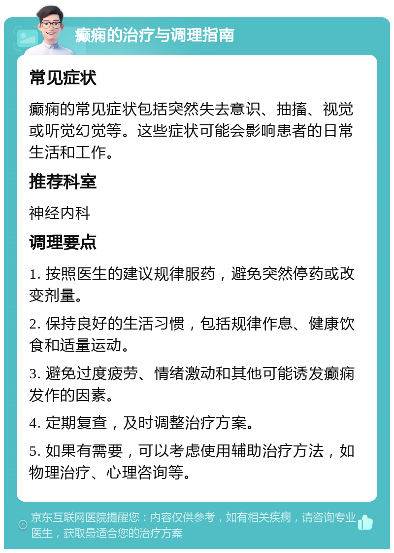 癫痫的治疗与调理指南 常见症状 癫痫的常见症状包括突然失去意识、抽搐、视觉或听觉幻觉等。这些症状可能会影响患者的日常生活和工作。 推荐科室 神经内科 调理要点 1. 按照医生的建议规律服药，避免突然停药或改变剂量。 2. 保持良好的生活习惯，包括规律作息、健康饮食和适量运动。 3. 避免过度疲劳、情绪激动和其他可能诱发癫痫发作的因素。 4. 定期复查，及时调整治疗方案。 5. 如果有需要，可以考虑使用辅助治疗方法，如物理治疗、心理咨询等。