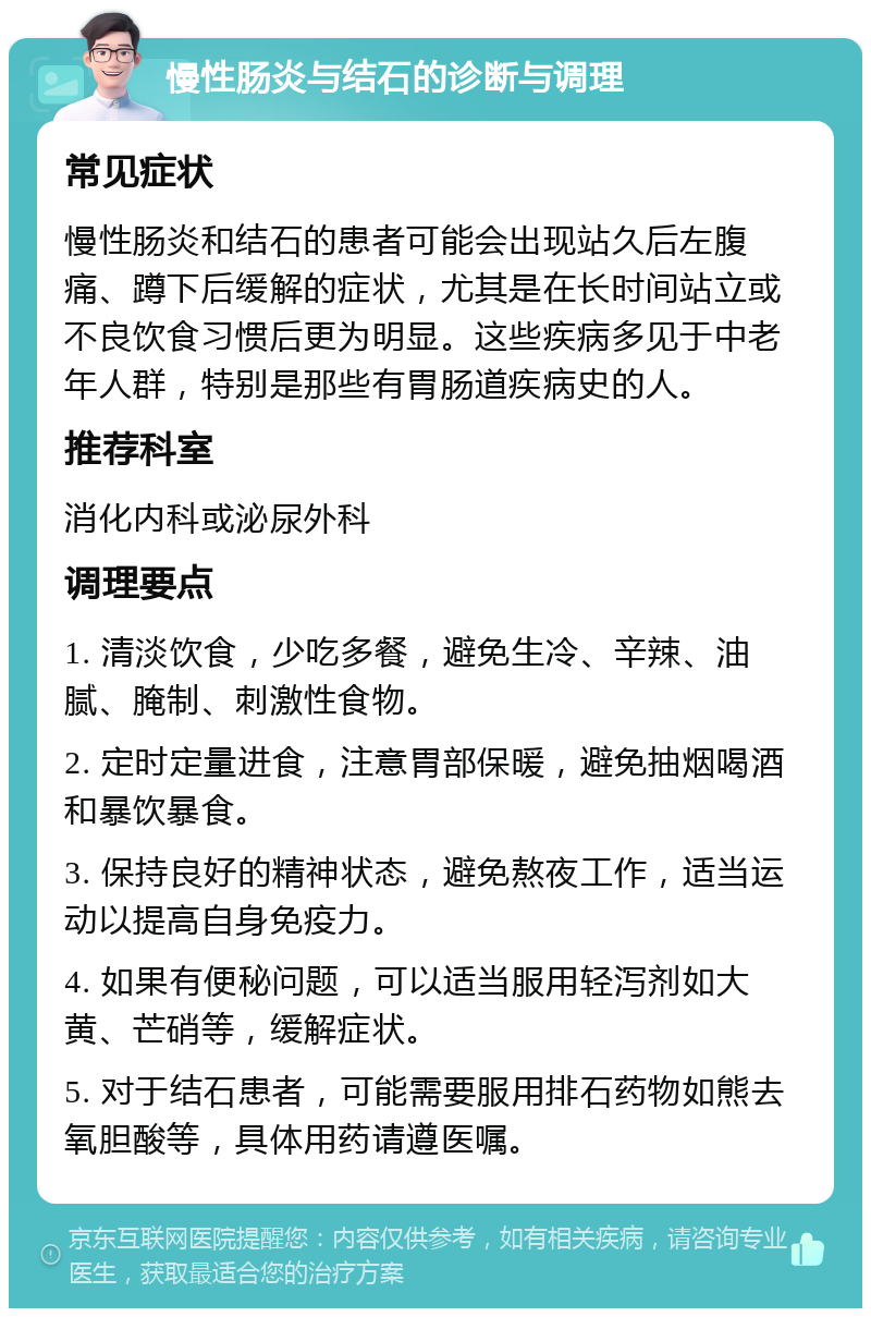 慢性肠炎与结石的诊断与调理 常见症状 慢性肠炎和结石的患者可能会出现站久后左腹痛、蹲下后缓解的症状，尤其是在长时间站立或不良饮食习惯后更为明显。这些疾病多见于中老年人群，特别是那些有胃肠道疾病史的人。 推荐科室 消化内科或泌尿外科 调理要点 1. 清淡饮食，少吃多餐，避免生冷、辛辣、油腻、腌制、刺激性食物。 2. 定时定量进食，注意胃部保暖，避免抽烟喝酒和暴饮暴食。 3. 保持良好的精神状态，避免熬夜工作，适当运动以提高自身免疫力。 4. 如果有便秘问题，可以适当服用轻泻剂如大黄、芒硝等，缓解症状。 5. 对于结石患者，可能需要服用排石药物如熊去氧胆酸等，具体用药请遵医嘱。