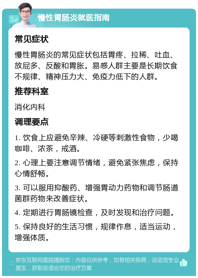 慢性胃肠炎就医指南 常见症状 慢性胃肠炎的常见症状包括胃疼、拉稀、吐血、放屁多、反酸和胃胀。易感人群主要是长期饮食不规律、精神压力大、免疫力低下的人群。 推荐科室 消化内科 调理要点 1. 饮食上应避免辛辣、冷硬等刺激性食物，少喝咖啡、浓茶，戒酒。 2. 心理上要注意调节情绪，避免紧张焦虑，保持心情舒畅。 3. 可以服用抑酸药、增强胃动力药物和调节肠道菌群药物来改善症状。 4. 定期进行胃肠镜检查，及时发现和治疗问题。 5. 保持良好的生活习惯，规律作息，适当运动，增强体质。