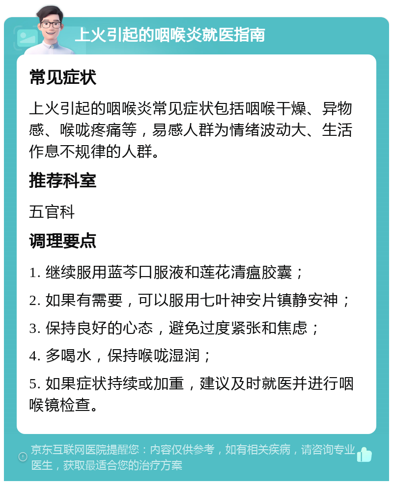 上火引起的咽喉炎就医指南 常见症状 上火引起的咽喉炎常见症状包括咽喉干燥、异物感、喉咙疼痛等，易感人群为情绪波动大、生活作息不规律的人群。 推荐科室 五官科 调理要点 1. 继续服用蓝芩口服液和莲花清瘟胶囊； 2. 如果有需要，可以服用七叶神安片镇静安神； 3. 保持良好的心态，避免过度紧张和焦虑； 4. 多喝水，保持喉咙湿润； 5. 如果症状持续或加重，建议及时就医并进行咽喉镜检查。