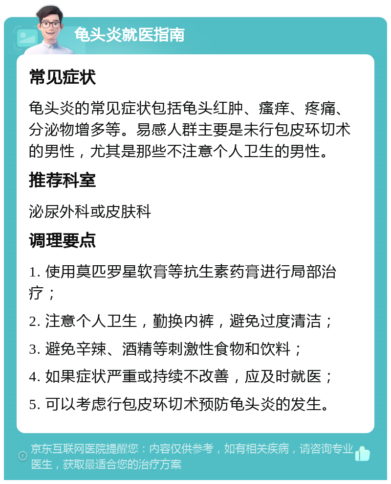 龟头炎就医指南 常见症状 龟头炎的常见症状包括龟头红肿、瘙痒、疼痛、分泌物增多等。易感人群主要是未行包皮环切术的男性，尤其是那些不注意个人卫生的男性。 推荐科室 泌尿外科或皮肤科 调理要点 1. 使用莫匹罗星软膏等抗生素药膏进行局部治疗； 2. 注意个人卫生，勤换内裤，避免过度清洁； 3. 避免辛辣、酒精等刺激性食物和饮料； 4. 如果症状严重或持续不改善，应及时就医； 5. 可以考虑行包皮环切术预防龟头炎的发生。