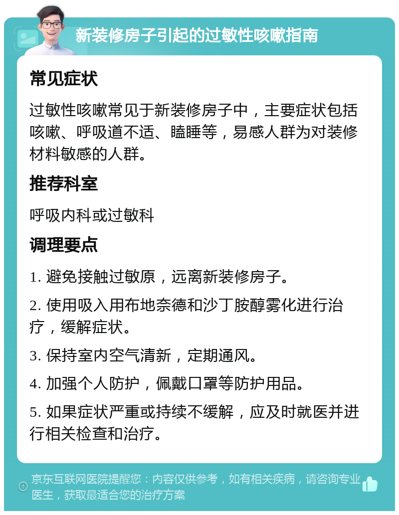 新装修房子引起的过敏性咳嗽指南 常见症状 过敏性咳嗽常见于新装修房子中，主要症状包括咳嗽、呼吸道不适、瞌睡等，易感人群为对装修材料敏感的人群。 推荐科室 呼吸内科或过敏科 调理要点 1. 避免接触过敏原，远离新装修房子。 2. 使用吸入用布地奈德和沙丁胺醇雾化进行治疗，缓解症状。 3. 保持室内空气清新，定期通风。 4. 加强个人防护，佩戴口罩等防护用品。 5. 如果症状严重或持续不缓解，应及时就医并进行相关检查和治疗。