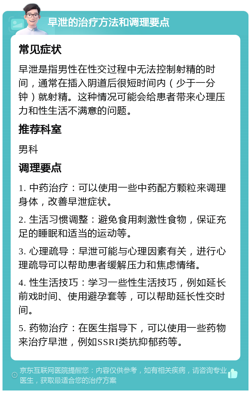 早泄的治疗方法和调理要点 常见症状 早泄是指男性在性交过程中无法控制射精的时间，通常在插入阴道后很短时间内（少于一分钟）就射精。这种情况可能会给患者带来心理压力和性生活不满意的问题。 推荐科室 男科 调理要点 1. 中药治疗：可以使用一些中药配方颗粒来调理身体，改善早泄症状。 2. 生活习惯调整：避免食用刺激性食物，保证充足的睡眠和适当的运动等。 3. 心理疏导：早泄可能与心理因素有关，进行心理疏导可以帮助患者缓解压力和焦虑情绪。 4. 性生活技巧：学习一些性生活技巧，例如延长前戏时间、使用避孕套等，可以帮助延长性交时间。 5. 药物治疗：在医生指导下，可以使用一些药物来治疗早泄，例如SSRI类抗抑郁药等。