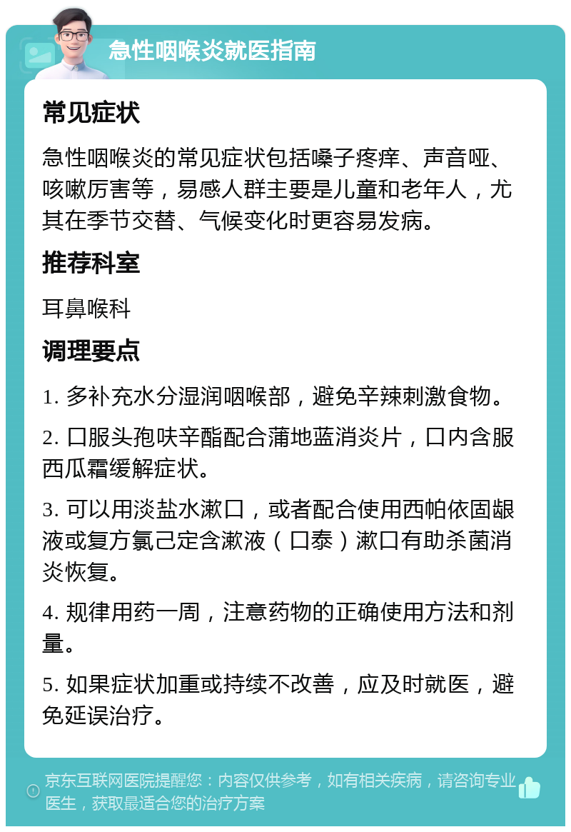 急性咽喉炎就医指南 常见症状 急性咽喉炎的常见症状包括嗓子疼痒、声音哑、咳嗽厉害等，易感人群主要是儿童和老年人，尤其在季节交替、气候变化时更容易发病。 推荐科室 耳鼻喉科 调理要点 1. 多补充水分湿润咽喉部，避免辛辣刺激食物。 2. 口服头孢呋辛酯配合蒲地蓝消炎片，口内含服西瓜霜缓解症状。 3. 可以用淡盐水漱口，或者配合使用西帕依固龈液或复方氯己定含漱液（口泰）漱口有助杀菌消炎恢复。 4. 规律用药一周，注意药物的正确使用方法和剂量。 5. 如果症状加重或持续不改善，应及时就医，避免延误治疗。