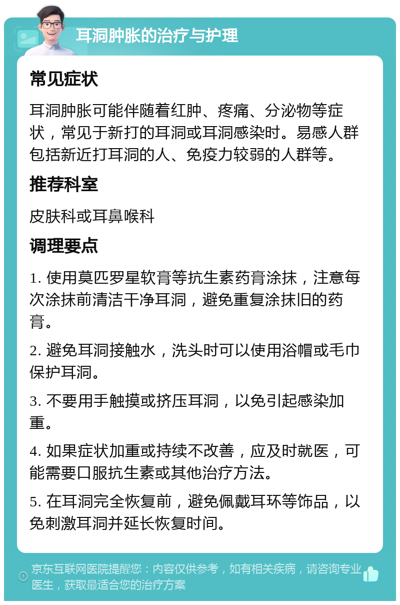 耳洞肿胀的治疗与护理 常见症状 耳洞肿胀可能伴随着红肿、疼痛、分泌物等症状，常见于新打的耳洞或耳洞感染时。易感人群包括新近打耳洞的人、免疫力较弱的人群等。 推荐科室 皮肤科或耳鼻喉科 调理要点 1. 使用莫匹罗星软膏等抗生素药膏涂抹，注意每次涂抹前清洁干净耳洞，避免重复涂抹旧的药膏。 2. 避免耳洞接触水，洗头时可以使用浴帽或毛巾保护耳洞。 3. 不要用手触摸或挤压耳洞，以免引起感染加重。 4. 如果症状加重或持续不改善，应及时就医，可能需要口服抗生素或其他治疗方法。 5. 在耳洞完全恢复前，避免佩戴耳环等饰品，以免刺激耳洞并延长恢复时间。