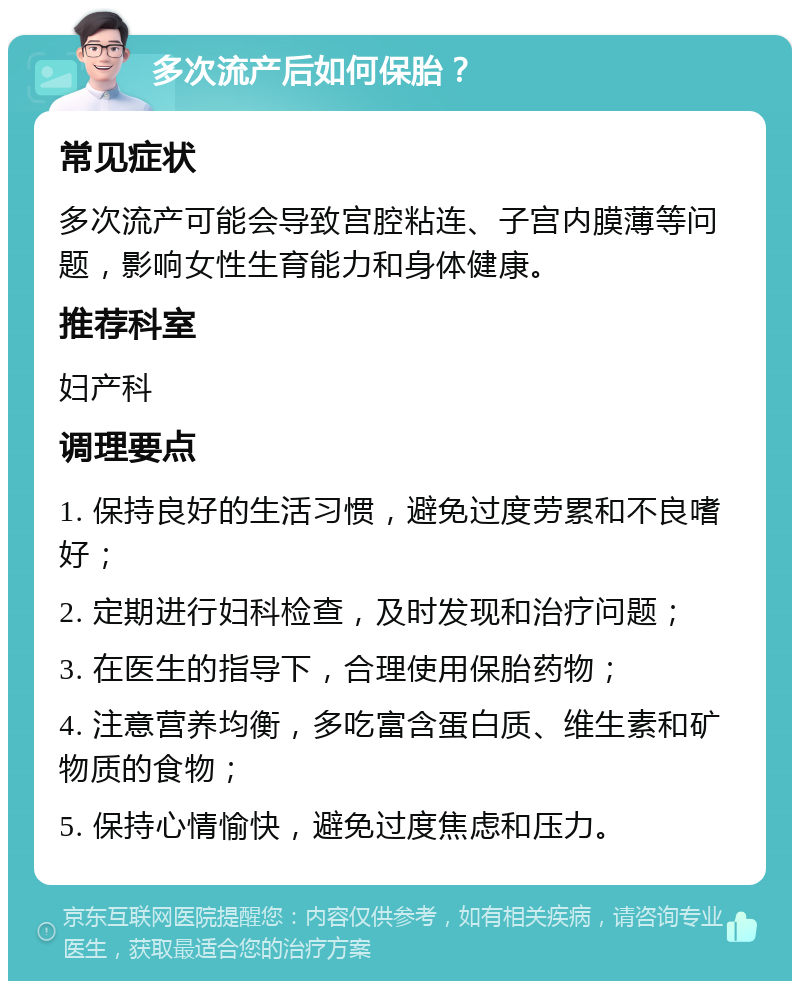 多次流产后如何保胎？ 常见症状 多次流产可能会导致宫腔粘连、子宫内膜薄等问题，影响女性生育能力和身体健康。 推荐科室 妇产科 调理要点 1. 保持良好的生活习惯，避免过度劳累和不良嗜好； 2. 定期进行妇科检查，及时发现和治疗问题； 3. 在医生的指导下，合理使用保胎药物； 4. 注意营养均衡，多吃富含蛋白质、维生素和矿物质的食物； 5. 保持心情愉快，避免过度焦虑和压力。