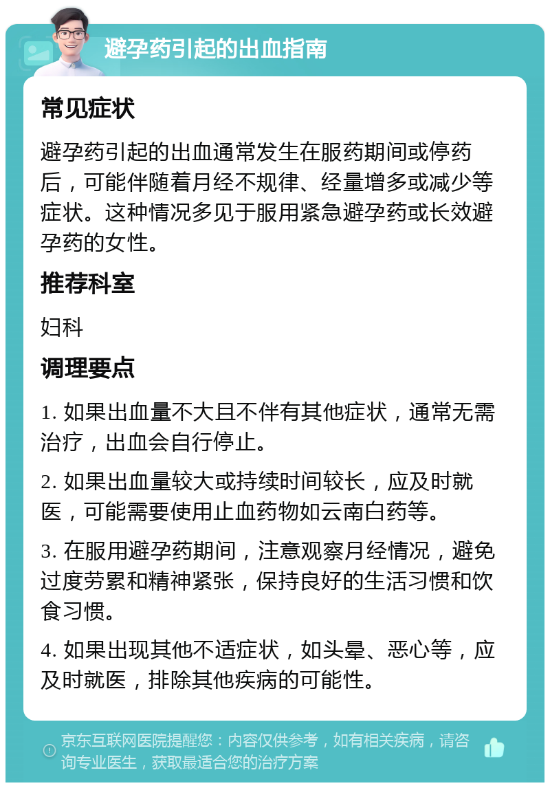 避孕药引起的出血指南 常见症状 避孕药引起的出血通常发生在服药期间或停药后，可能伴随着月经不规律、经量增多或减少等症状。这种情况多见于服用紧急避孕药或长效避孕药的女性。 推荐科室 妇科 调理要点 1. 如果出血量不大且不伴有其他症状，通常无需治疗，出血会自行停止。 2. 如果出血量较大或持续时间较长，应及时就医，可能需要使用止血药物如云南白药等。 3. 在服用避孕药期间，注意观察月经情况，避免过度劳累和精神紧张，保持良好的生活习惯和饮食习惯。 4. 如果出现其他不适症状，如头晕、恶心等，应及时就医，排除其他疾病的可能性。