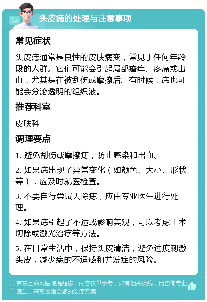 头皮痣的处理与注意事项 常见症状 头皮痣通常是良性的皮肤病变，常见于任何年龄段的人群。它们可能会引起局部瘙痒、疼痛或出血，尤其是在被刮伤或摩擦后。有时候，痣也可能会分泌透明的组织液。 推荐科室 皮肤科 调理要点 1. 避免刮伤或摩擦痣，防止感染和出血。 2. 如果痣出现了异常变化（如颜色、大小、形状等），应及时就医检查。 3. 不要自行尝试去除痣，应由专业医生进行处理。 4. 如果痣引起了不适或影响美观，可以考虑手术切除或激光治疗等方法。 5. 在日常生活中，保持头皮清洁，避免过度刺激头皮，减少痣的不适感和并发症的风险。