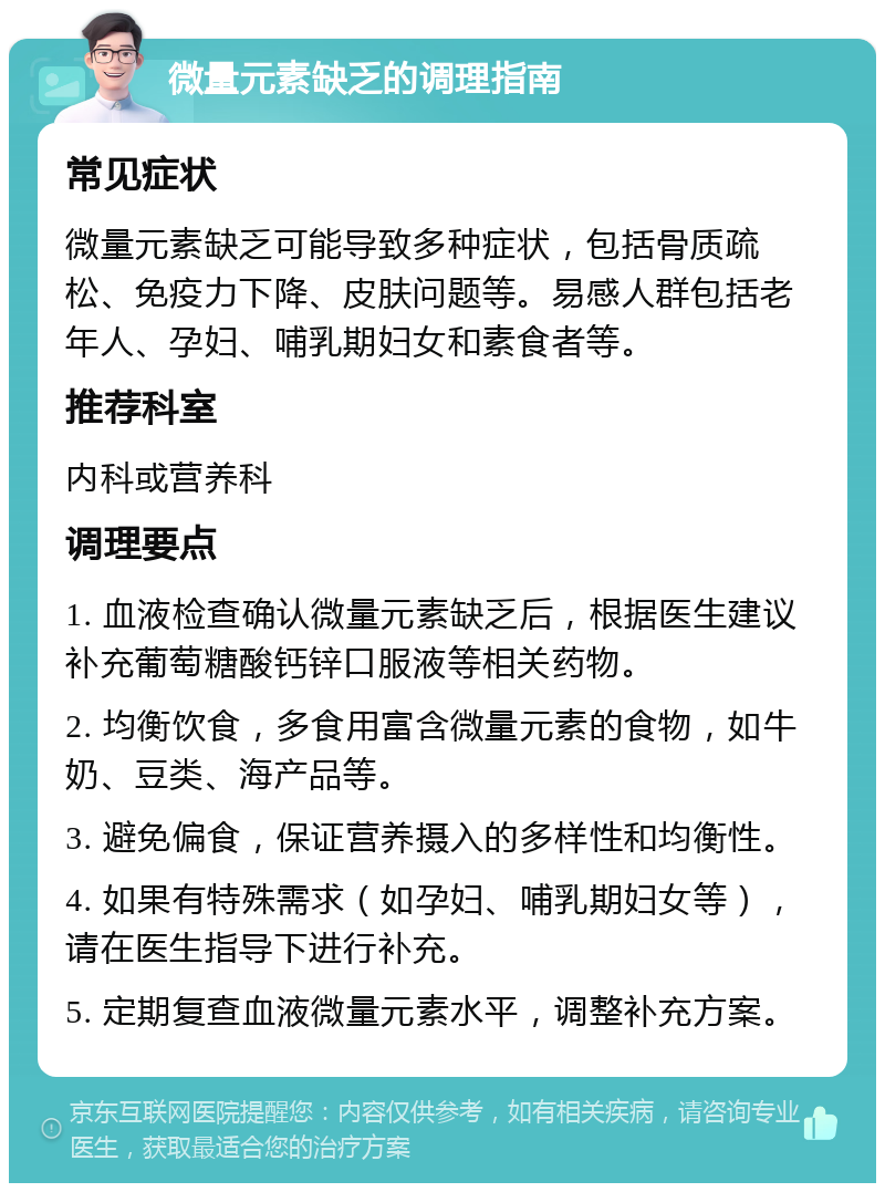 微量元素缺乏的调理指南 常见症状 微量元素缺乏可能导致多种症状，包括骨质疏松、免疫力下降、皮肤问题等。易感人群包括老年人、孕妇、哺乳期妇女和素食者等。 推荐科室 内科或营养科 调理要点 1. 血液检查确认微量元素缺乏后，根据医生建议补充葡萄糖酸钙锌口服液等相关药物。 2. 均衡饮食，多食用富含微量元素的食物，如牛奶、豆类、海产品等。 3. 避免偏食，保证营养摄入的多样性和均衡性。 4. 如果有特殊需求（如孕妇、哺乳期妇女等），请在医生指导下进行补充。 5. 定期复查血液微量元素水平，调整补充方案。