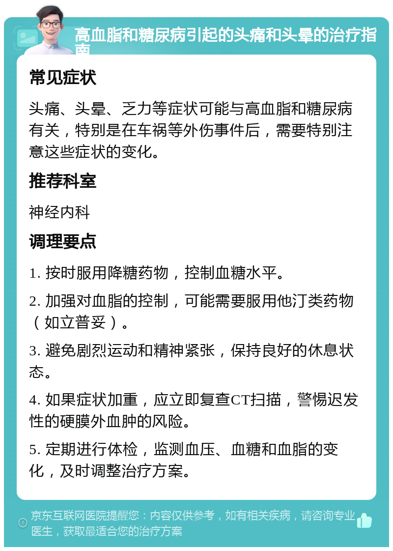 高血脂和糖尿病引起的头痛和头晕的治疗指南 常见症状 头痛、头晕、乏力等症状可能与高血脂和糖尿病有关，特别是在车祸等外伤事件后，需要特别注意这些症状的变化。 推荐科室 神经内科 调理要点 1. 按时服用降糖药物，控制血糖水平。 2. 加强对血脂的控制，可能需要服用他汀类药物（如立普妥）。 3. 避免剧烈运动和精神紧张，保持良好的休息状态。 4. 如果症状加重，应立即复查CT扫描，警惕迟发性的硬膜外血肿的风险。 5. 定期进行体检，监测血压、血糖和血脂的变化，及时调整治疗方案。