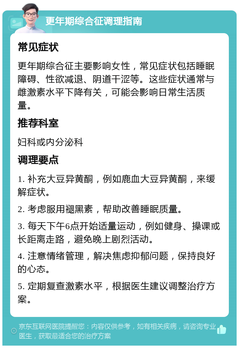 更年期综合征调理指南 常见症状 更年期综合征主要影响女性，常见症状包括睡眠障碍、性欲减退、阴道干涩等。这些症状通常与雌激素水平下降有关，可能会影响日常生活质量。 推荐科室 妇科或内分泌科 调理要点 1. 补充大豆异黄酮，例如鹿血大豆异黄酮，来缓解症状。 2. 考虑服用褪黑素，帮助改善睡眠质量。 3. 每天下午6点开始适量运动，例如健身、操课或长距离走路，避免晚上剧烈活动。 4. 注意情绪管理，解决焦虑抑郁问题，保持良好的心态。 5. 定期复查激素水平，根据医生建议调整治疗方案。