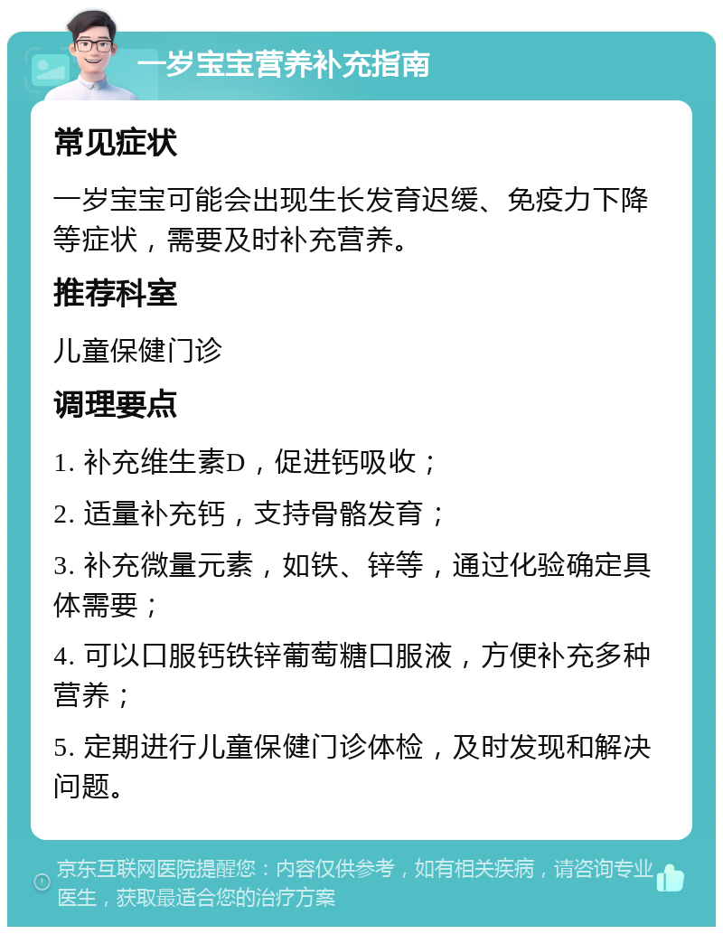 一岁宝宝营养补充指南 常见症状 一岁宝宝可能会出现生长发育迟缓、免疫力下降等症状，需要及时补充营养。 推荐科室 儿童保健门诊 调理要点 1. 补充维生素D，促进钙吸收； 2. 适量补充钙，支持骨骼发育； 3. 补充微量元素，如铁、锌等，通过化验确定具体需要； 4. 可以口服钙铁锌葡萄糖口服液，方便补充多种营养； 5. 定期进行儿童保健门诊体检，及时发现和解决问题。