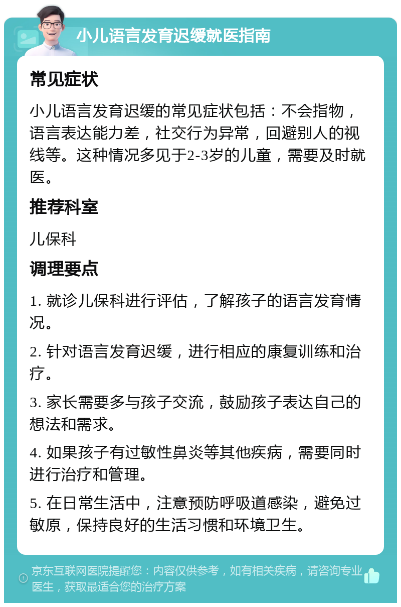 小儿语言发育迟缓就医指南 常见症状 小儿语言发育迟缓的常见症状包括：不会指物，语言表达能力差，社交行为异常，回避别人的视线等。这种情况多见于2-3岁的儿童，需要及时就医。 推荐科室 儿保科 调理要点 1. 就诊儿保科进行评估，了解孩子的语言发育情况。 2. 针对语言发育迟缓，进行相应的康复训练和治疗。 3. 家长需要多与孩子交流，鼓励孩子表达自己的想法和需求。 4. 如果孩子有过敏性鼻炎等其他疾病，需要同时进行治疗和管理。 5. 在日常生活中，注意预防呼吸道感染，避免过敏原，保持良好的生活习惯和环境卫生。