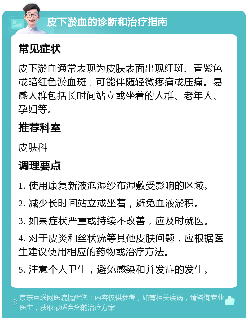 皮下淤血的诊断和治疗指南 常见症状 皮下淤血通常表现为皮肤表面出现红斑、青紫色或暗红色淤血斑，可能伴随轻微疼痛或压痛。易感人群包括长时间站立或坐着的人群、老年人、孕妇等。 推荐科室 皮肤科 调理要点 1. 使用康复新液泡湿纱布湿敷受影响的区域。 2. 减少长时间站立或坐着，避免血液淤积。 3. 如果症状严重或持续不改善，应及时就医。 4. 对于皮炎和丝状疣等其他皮肤问题，应根据医生建议使用相应的药物或治疗方法。 5. 注意个人卫生，避免感染和并发症的发生。