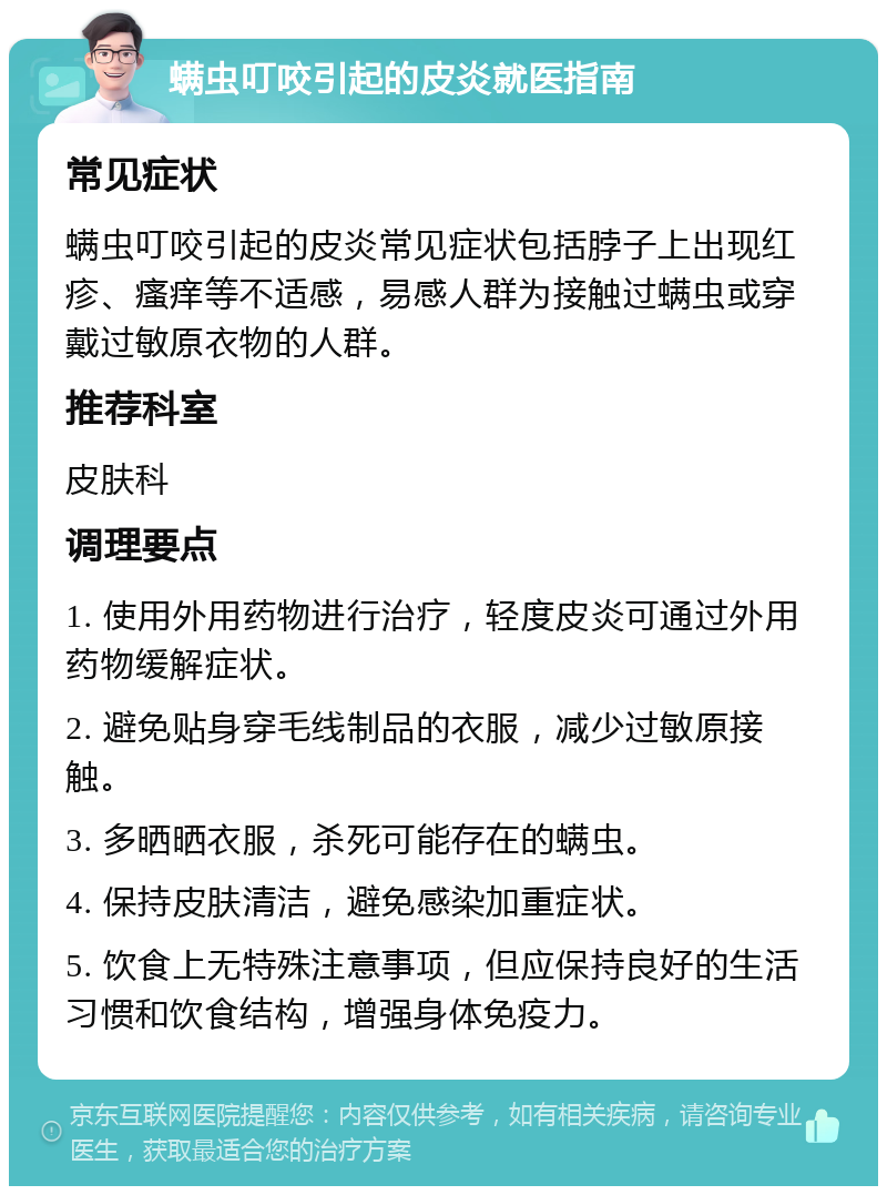 螨虫叮咬引起的皮炎就医指南 常见症状 螨虫叮咬引起的皮炎常见症状包括脖子上出现红疹、瘙痒等不适感，易感人群为接触过螨虫或穿戴过敏原衣物的人群。 推荐科室 皮肤科 调理要点 1. 使用外用药物进行治疗，轻度皮炎可通过外用药物缓解症状。 2. 避免贴身穿毛线制品的衣服，减少过敏原接触。 3. 多晒晒衣服，杀死可能存在的螨虫。 4. 保持皮肤清洁，避免感染加重症状。 5. 饮食上无特殊注意事项，但应保持良好的生活习惯和饮食结构，增强身体免疫力。