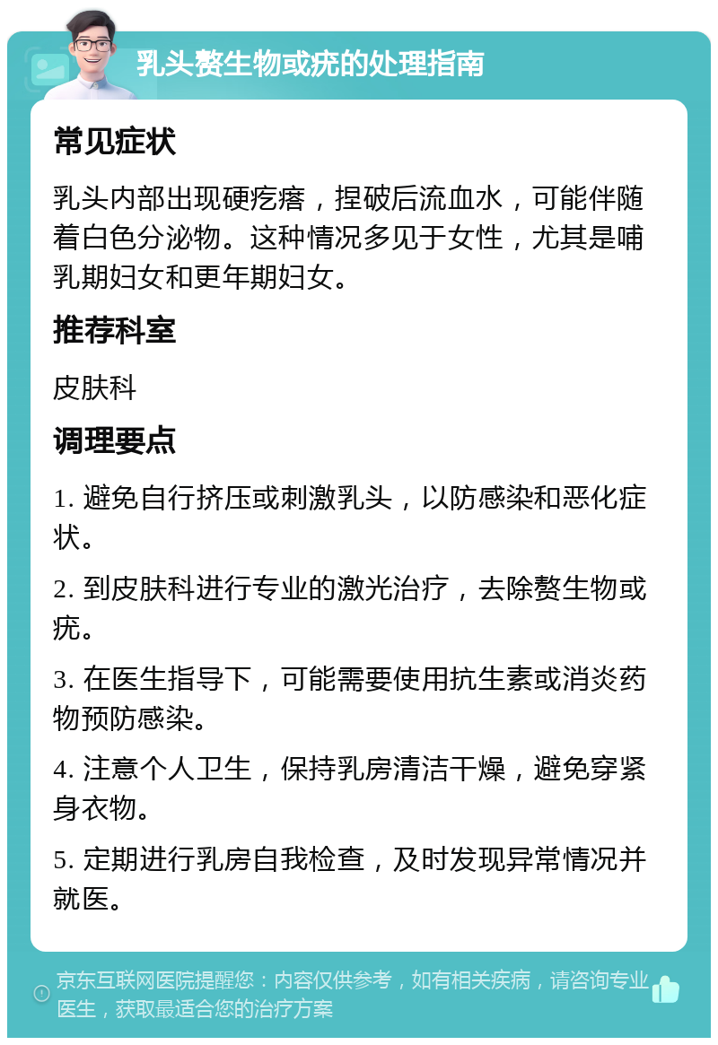 乳头赘生物或疣的处理指南 常见症状 乳头内部出现硬疙瘩，捏破后流血水，可能伴随着白色分泌物。这种情况多见于女性，尤其是哺乳期妇女和更年期妇女。 推荐科室 皮肤科 调理要点 1. 避免自行挤压或刺激乳头，以防感染和恶化症状。 2. 到皮肤科进行专业的激光治疗，去除赘生物或疣。 3. 在医生指导下，可能需要使用抗生素或消炎药物预防感染。 4. 注意个人卫生，保持乳房清洁干燥，避免穿紧身衣物。 5. 定期进行乳房自我检查，及时发现异常情况并就医。