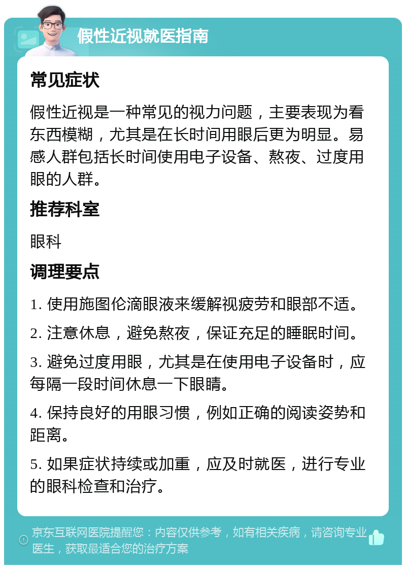 假性近视就医指南 常见症状 假性近视是一种常见的视力问题，主要表现为看东西模糊，尤其是在长时间用眼后更为明显。易感人群包括长时间使用电子设备、熬夜、过度用眼的人群。 推荐科室 眼科 调理要点 1. 使用施图伦滴眼液来缓解视疲劳和眼部不适。 2. 注意休息，避免熬夜，保证充足的睡眠时间。 3. 避免过度用眼，尤其是在使用电子设备时，应每隔一段时间休息一下眼睛。 4. 保持良好的用眼习惯，例如正确的阅读姿势和距离。 5. 如果症状持续或加重，应及时就医，进行专业的眼科检查和治疗。