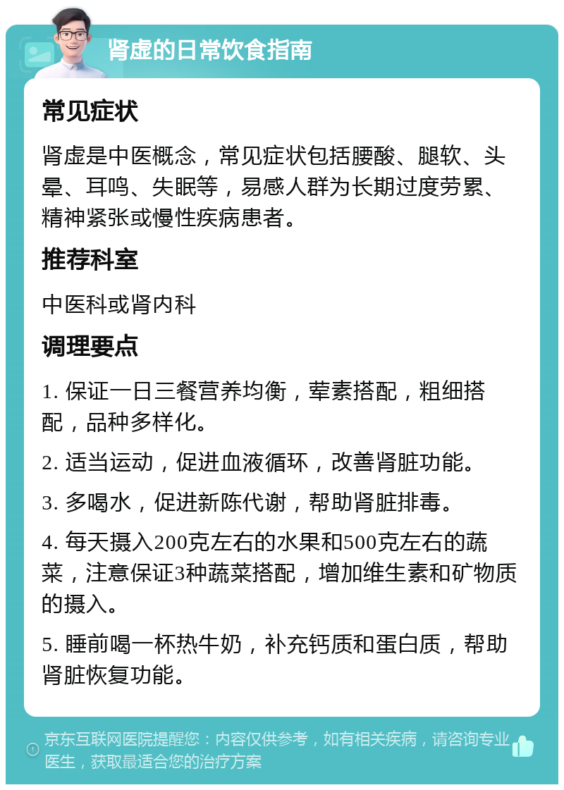 肾虚的日常饮食指南 常见症状 肾虚是中医概念，常见症状包括腰酸、腿软、头晕、耳鸣、失眠等，易感人群为长期过度劳累、精神紧张或慢性疾病患者。 推荐科室 中医科或肾内科 调理要点 1. 保证一日三餐营养均衡，荤素搭配，粗细搭配，品种多样化。 2. 适当运动，促进血液循环，改善肾脏功能。 3. 多喝水，促进新陈代谢，帮助肾脏排毒。 4. 每天摄入200克左右的水果和500克左右的蔬菜，注意保证3种蔬菜搭配，增加维生素和矿物质的摄入。 5. 睡前喝一杯热牛奶，补充钙质和蛋白质，帮助肾脏恢复功能。