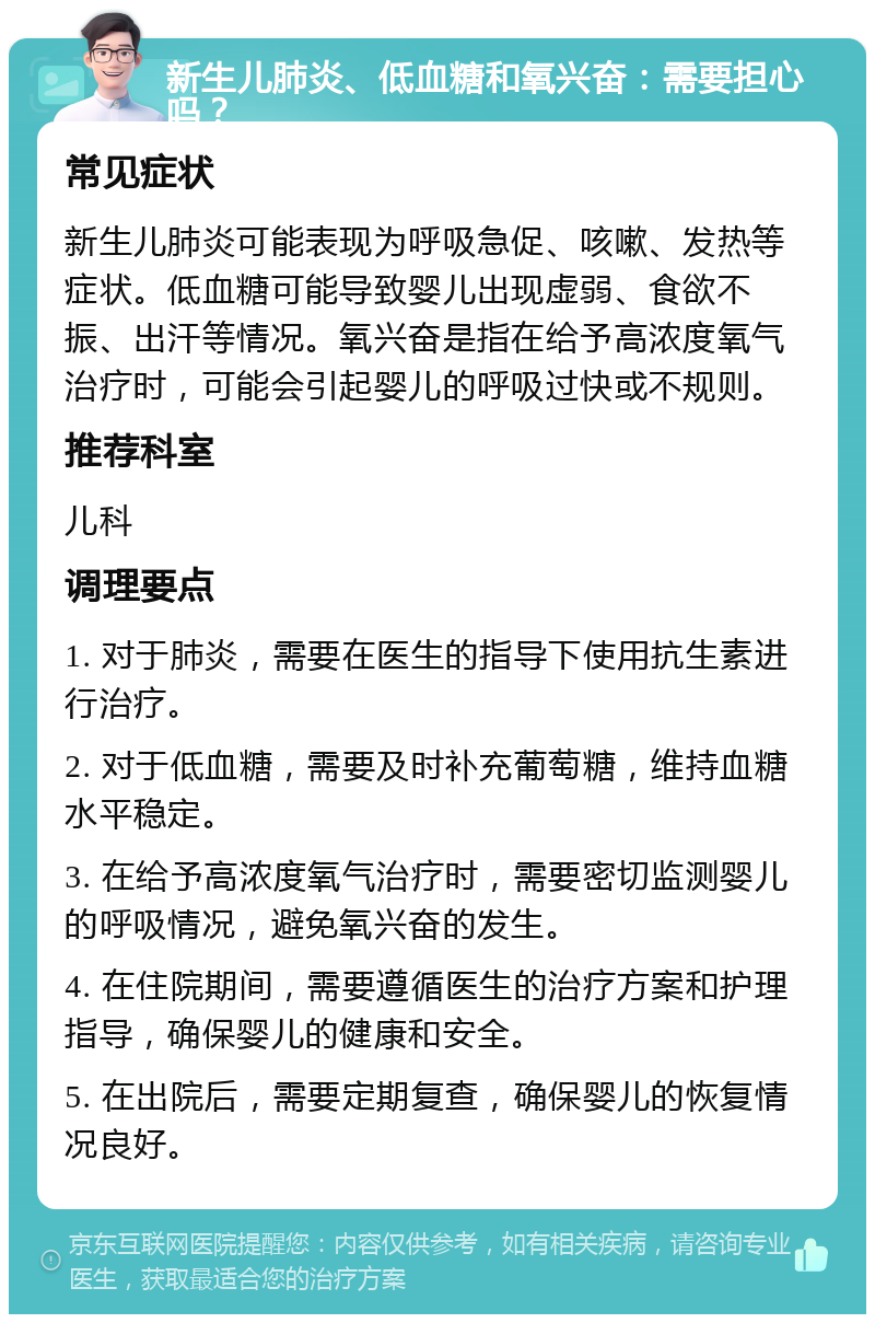 新生儿肺炎、低血糖和氧兴奋：需要担心吗？ 常见症状 新生儿肺炎可能表现为呼吸急促、咳嗽、发热等症状。低血糖可能导致婴儿出现虚弱、食欲不振、出汗等情况。氧兴奋是指在给予高浓度氧气治疗时，可能会引起婴儿的呼吸过快或不规则。 推荐科室 儿科 调理要点 1. 对于肺炎，需要在医生的指导下使用抗生素进行治疗。 2. 对于低血糖，需要及时补充葡萄糖，维持血糖水平稳定。 3. 在给予高浓度氧气治疗时，需要密切监测婴儿的呼吸情况，避免氧兴奋的发生。 4. 在住院期间，需要遵循医生的治疗方案和护理指导，确保婴儿的健康和安全。 5. 在出院后，需要定期复查，确保婴儿的恢复情况良好。