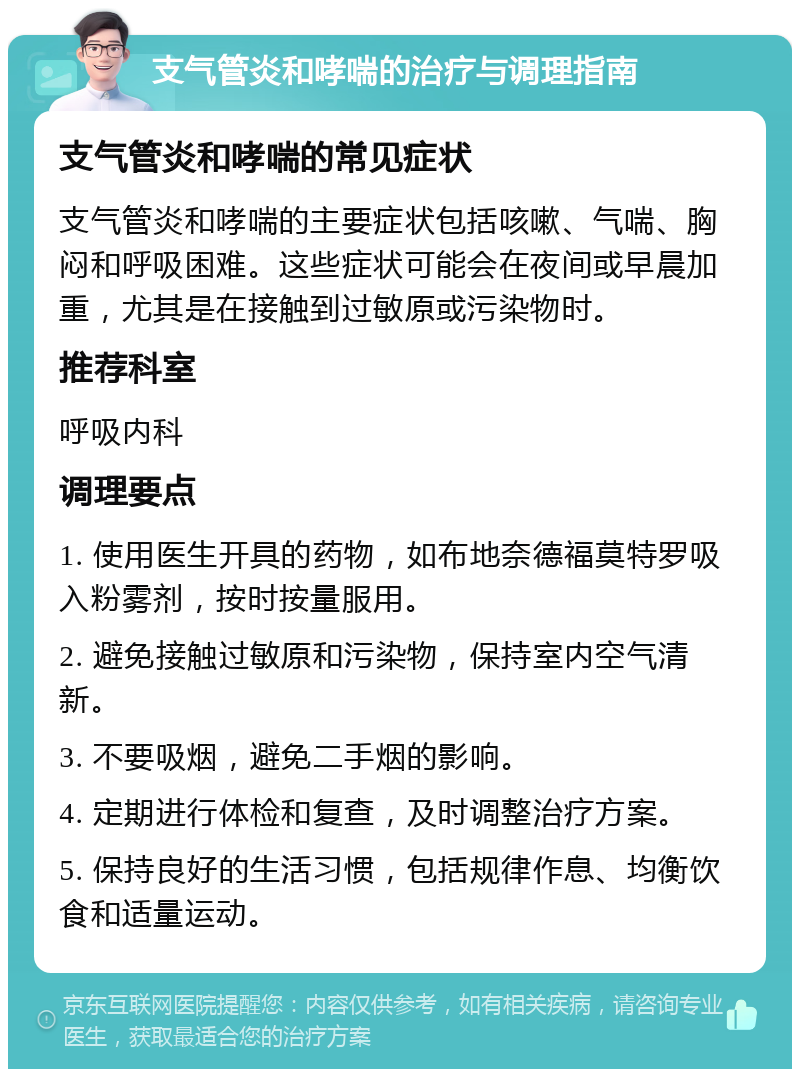 支气管炎和哮喘的治疗与调理指南 支气管炎和哮喘的常见症状 支气管炎和哮喘的主要症状包括咳嗽、气喘、胸闷和呼吸困难。这些症状可能会在夜间或早晨加重，尤其是在接触到过敏原或污染物时。 推荐科室 呼吸内科 调理要点 1. 使用医生开具的药物，如布地奈德福莫特罗吸入粉雾剂，按时按量服用。 2. 避免接触过敏原和污染物，保持室内空气清新。 3. 不要吸烟，避免二手烟的影响。 4. 定期进行体检和复查，及时调整治疗方案。 5. 保持良好的生活习惯，包括规律作息、均衡饮食和适量运动。