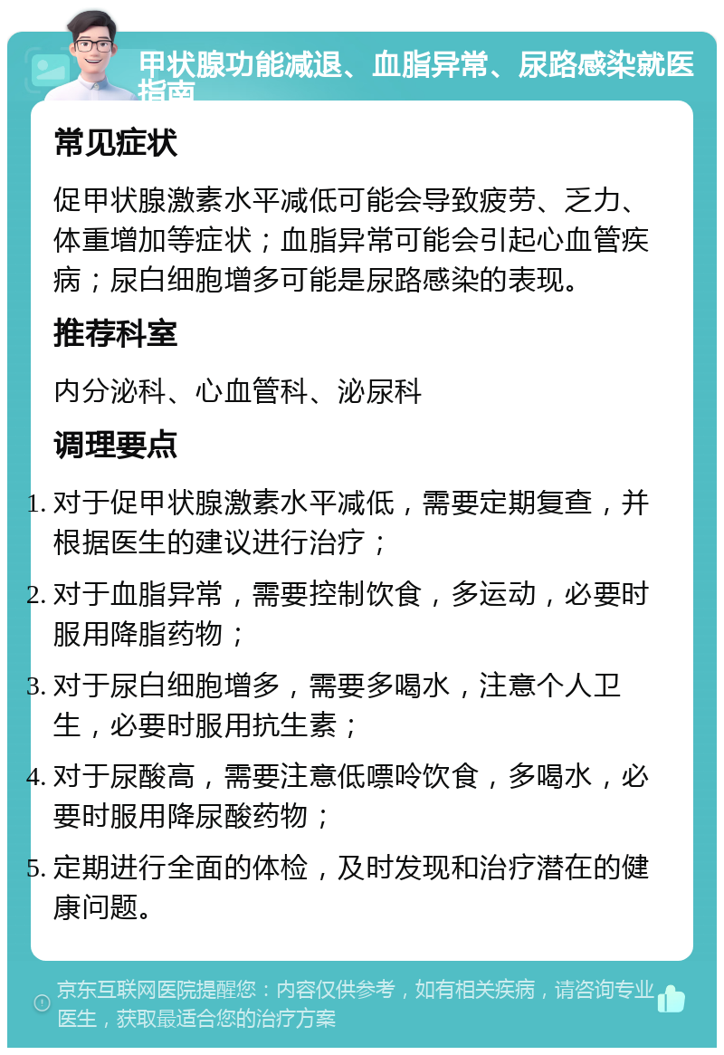 甲状腺功能减退、血脂异常、尿路感染就医指南 常见症状 促甲状腺激素水平减低可能会导致疲劳、乏力、体重增加等症状；血脂异常可能会引起心血管疾病；尿白细胞增多可能是尿路感染的表现。 推荐科室 内分泌科、心血管科、泌尿科 调理要点 对于促甲状腺激素水平减低，需要定期复查，并根据医生的建议进行治疗； 对于血脂异常，需要控制饮食，多运动，必要时服用降脂药物； 对于尿白细胞增多，需要多喝水，注意个人卫生，必要时服用抗生素； 对于尿酸高，需要注意低嘌呤饮食，多喝水，必要时服用降尿酸药物； 定期进行全面的体检，及时发现和治疗潜在的健康问题。