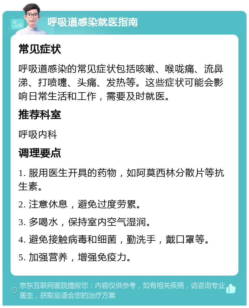 呼吸道感染就医指南 常见症状 呼吸道感染的常见症状包括咳嗽、喉咙痛、流鼻涕、打喷嚏、头痛、发热等。这些症状可能会影响日常生活和工作，需要及时就医。 推荐科室 呼吸内科 调理要点 1. 服用医生开具的药物，如阿莫西林分散片等抗生素。 2. 注意休息，避免过度劳累。 3. 多喝水，保持室内空气湿润。 4. 避免接触病毒和细菌，勤洗手，戴口罩等。 5. 加强营养，增强免疫力。