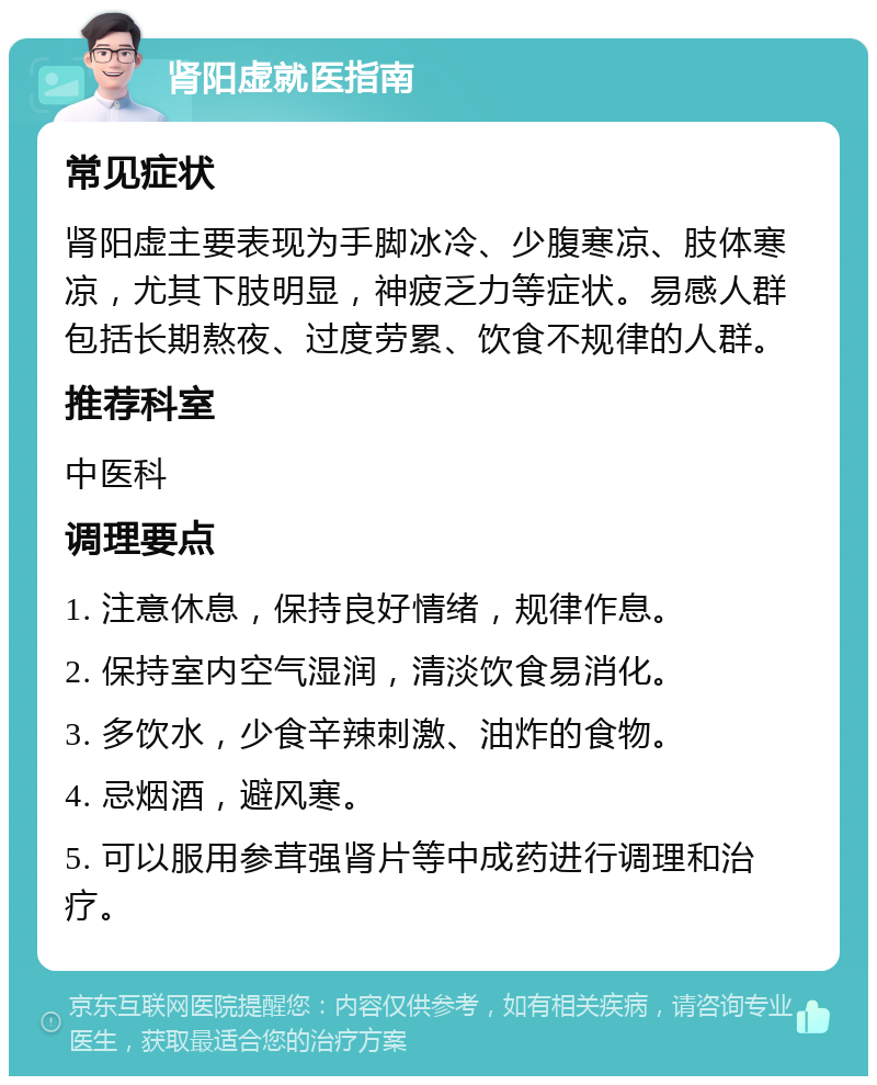 肾阳虚就医指南 常见症状 肾阳虚主要表现为手脚冰冷、少腹寒凉、肢体寒凉，尤其下肢明显，神疲乏力等症状。易感人群包括长期熬夜、过度劳累、饮食不规律的人群。 推荐科室 中医科 调理要点 1. 注意休息，保持良好情绪，规律作息。 2. 保持室内空气湿润，清淡饮食易消化。 3. 多饮水，少食辛辣刺激、油炸的食物。 4. 忌烟酒，避风寒。 5. 可以服用参茸强肾片等中成药进行调理和治疗。