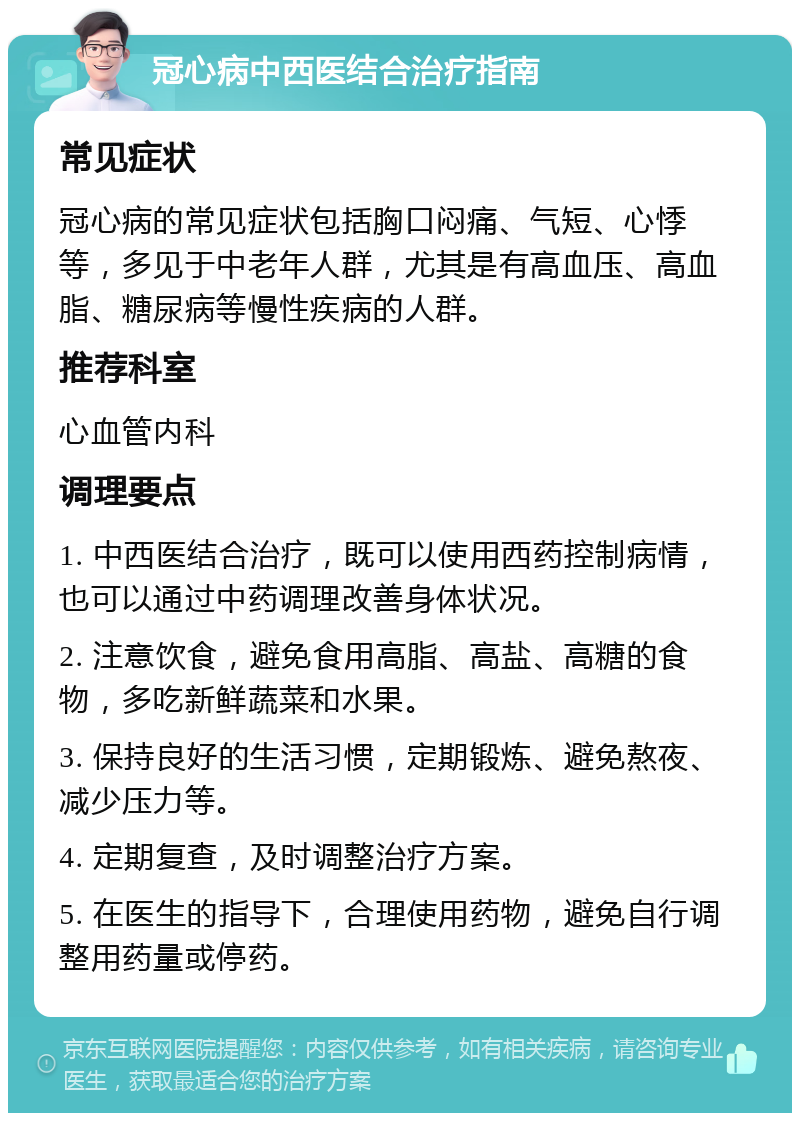 冠心病中西医结合治疗指南 常见症状 冠心病的常见症状包括胸口闷痛、气短、心悸等，多见于中老年人群，尤其是有高血压、高血脂、糖尿病等慢性疾病的人群。 推荐科室 心血管内科 调理要点 1. 中西医结合治疗，既可以使用西药控制病情，也可以通过中药调理改善身体状况。 2. 注意饮食，避免食用高脂、高盐、高糖的食物，多吃新鲜蔬菜和水果。 3. 保持良好的生活习惯，定期锻炼、避免熬夜、减少压力等。 4. 定期复查，及时调整治疗方案。 5. 在医生的指导下，合理使用药物，避免自行调整用药量或停药。