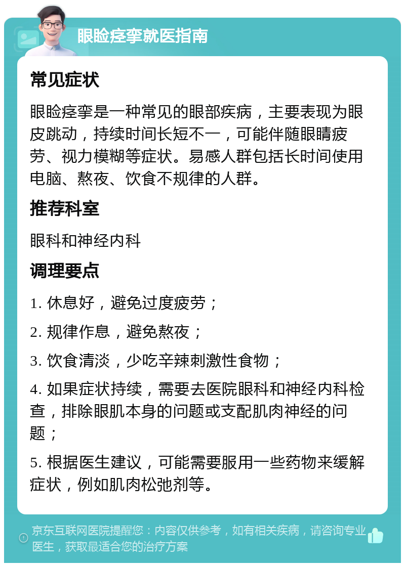 眼睑痉挛就医指南 常见症状 眼睑痉挛是一种常见的眼部疾病，主要表现为眼皮跳动，持续时间长短不一，可能伴随眼睛疲劳、视力模糊等症状。易感人群包括长时间使用电脑、熬夜、饮食不规律的人群。 推荐科室 眼科和神经内科 调理要点 1. 休息好，避免过度疲劳； 2. 规律作息，避免熬夜； 3. 饮食清淡，少吃辛辣刺激性食物； 4. 如果症状持续，需要去医院眼科和神经内科检查，排除眼肌本身的问题或支配肌肉神经的问题； 5. 根据医生建议，可能需要服用一些药物来缓解症状，例如肌肉松弛剂等。