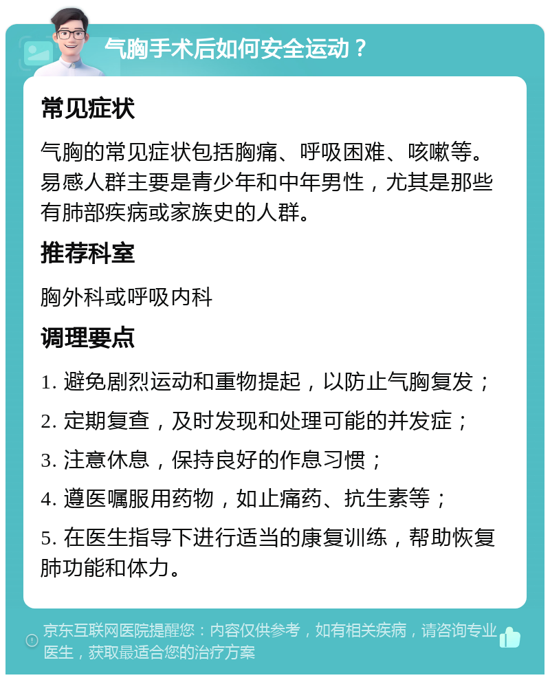 气胸手术后如何安全运动？ 常见症状 气胸的常见症状包括胸痛、呼吸困难、咳嗽等。易感人群主要是青少年和中年男性，尤其是那些有肺部疾病或家族史的人群。 推荐科室 胸外科或呼吸内科 调理要点 1. 避免剧烈运动和重物提起，以防止气胸复发； 2. 定期复查，及时发现和处理可能的并发症； 3. 注意休息，保持良好的作息习惯； 4. 遵医嘱服用药物，如止痛药、抗生素等； 5. 在医生指导下进行适当的康复训练，帮助恢复肺功能和体力。