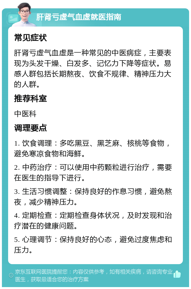 肝肾亏虚气血虚就医指南 常见症状 肝肾亏虚气血虚是一种常见的中医病症，主要表现为头发干燥、白发多、记忆力下降等症状。易感人群包括长期熬夜、饮食不规律、精神压力大的人群。 推荐科室 中医科 调理要点 1. 饮食调理：多吃黑豆、黑芝麻、核桃等食物，避免寒凉食物和海鲜。 2. 中药治疗：可以使用中药颗粒进行治疗，需要在医生的指导下进行。 3. 生活习惯调整：保持良好的作息习惯，避免熬夜，减少精神压力。 4. 定期检查：定期检查身体状况，及时发现和治疗潜在的健康问题。 5. 心理调节：保持良好的心态，避免过度焦虑和压力。