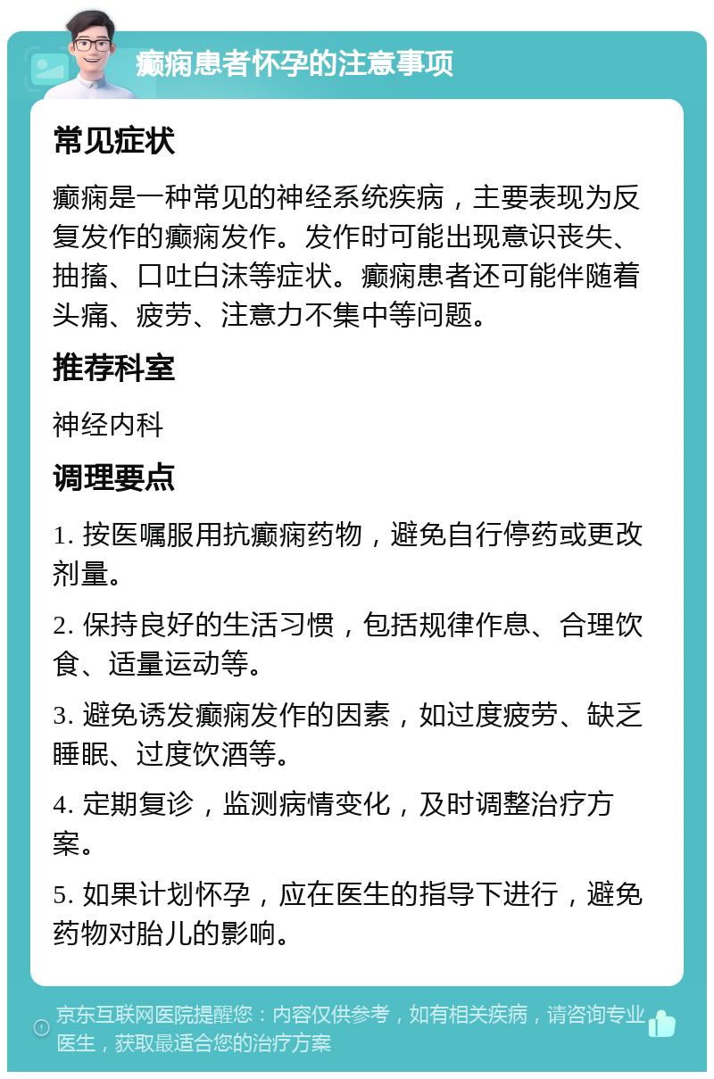 癫痫患者怀孕的注意事项 常见症状 癫痫是一种常见的神经系统疾病，主要表现为反复发作的癫痫发作。发作时可能出现意识丧失、抽搐、口吐白沫等症状。癫痫患者还可能伴随着头痛、疲劳、注意力不集中等问题。 推荐科室 神经内科 调理要点 1. 按医嘱服用抗癫痫药物，避免自行停药或更改剂量。 2. 保持良好的生活习惯，包括规律作息、合理饮食、适量运动等。 3. 避免诱发癫痫发作的因素，如过度疲劳、缺乏睡眠、过度饮酒等。 4. 定期复诊，监测病情变化，及时调整治疗方案。 5. 如果计划怀孕，应在医生的指导下进行，避免药物对胎儿的影响。