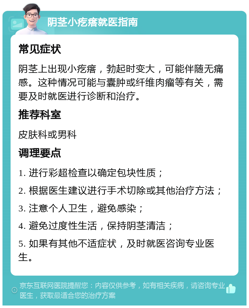 阴茎小疙瘩就医指南 常见症状 阴茎上出现小疙瘩，勃起时变大，可能伴随无痛感。这种情况可能与囊肿或纤维肉瘤等有关，需要及时就医进行诊断和治疗。 推荐科室 皮肤科或男科 调理要点 1. 进行彩超检查以确定包块性质； 2. 根据医生建议进行手术切除或其他治疗方法； 3. 注意个人卫生，避免感染； 4. 避免过度性生活，保持阴茎清洁； 5. 如果有其他不适症状，及时就医咨询专业医生。