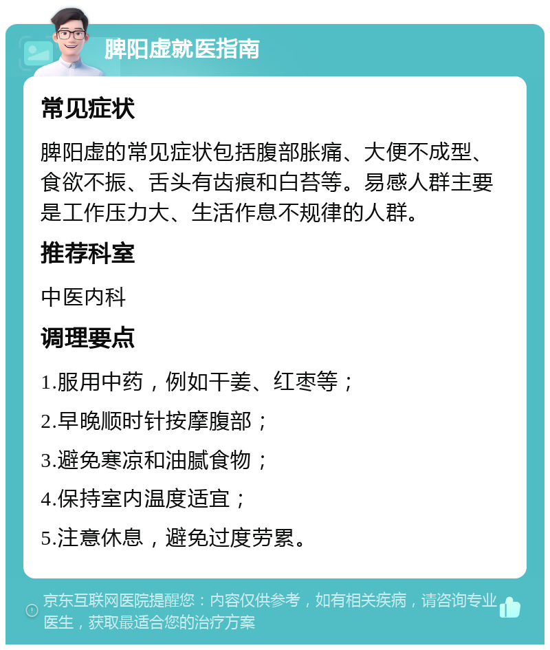 脾阳虚就医指南 常见症状 脾阳虚的常见症状包括腹部胀痛、大便不成型、食欲不振、舌头有齿痕和白苔等。易感人群主要是工作压力大、生活作息不规律的人群。 推荐科室 中医内科 调理要点 1.服用中药，例如干姜、红枣等； 2.早晚顺时针按摩腹部； 3.避免寒凉和油腻食物； 4.保持室内温度适宜； 5.注意休息，避免过度劳累。