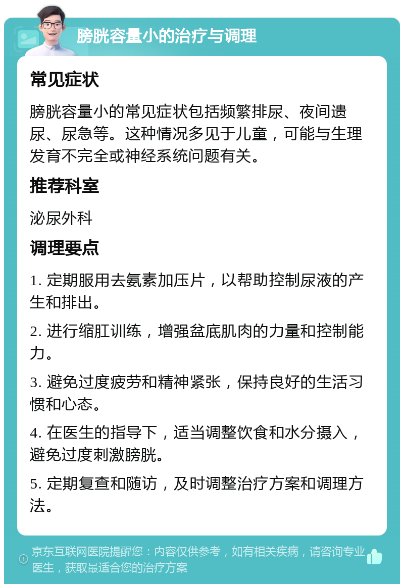 膀胱容量小的治疗与调理 常见症状 膀胱容量小的常见症状包括频繁排尿、夜间遗尿、尿急等。这种情况多见于儿童，可能与生理发育不完全或神经系统问题有关。 推荐科室 泌尿外科 调理要点 1. 定期服用去氨素加压片，以帮助控制尿液的产生和排出。 2. 进行缩肛训练，增强盆底肌肉的力量和控制能力。 3. 避免过度疲劳和精神紧张，保持良好的生活习惯和心态。 4. 在医生的指导下，适当调整饮食和水分摄入，避免过度刺激膀胱。 5. 定期复查和随访，及时调整治疗方案和调理方法。