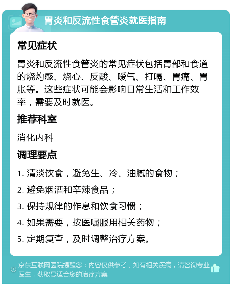 胃炎和反流性食管炎就医指南 常见症状 胃炎和反流性食管炎的常见症状包括胃部和食道的烧灼感、烧心、反酸、嗳气、打嗝、胃痛、胃胀等。这些症状可能会影响日常生活和工作效率，需要及时就医。 推荐科室 消化内科 调理要点 1. 清淡饮食，避免生、冷、油腻的食物； 2. 避免烟酒和辛辣食品； 3. 保持规律的作息和饮食习惯； 4. 如果需要，按医嘱服用相关药物； 5. 定期复查，及时调整治疗方案。