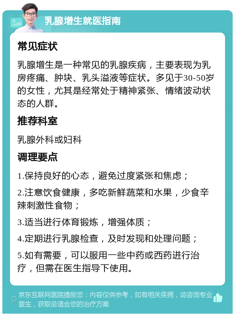 乳腺增生就医指南 常见症状 乳腺增生是一种常见的乳腺疾病，主要表现为乳房疼痛、肿块、乳头溢液等症状。多见于30-50岁的女性，尤其是经常处于精神紧张、情绪波动状态的人群。 推荐科室 乳腺外科或妇科 调理要点 1.保持良好的心态，避免过度紧张和焦虑； 2.注意饮食健康，多吃新鲜蔬菜和水果，少食辛辣刺激性食物； 3.适当进行体育锻炼，增强体质； 4.定期进行乳腺检查，及时发现和处理问题； 5.如有需要，可以服用一些中药或西药进行治疗，但需在医生指导下使用。