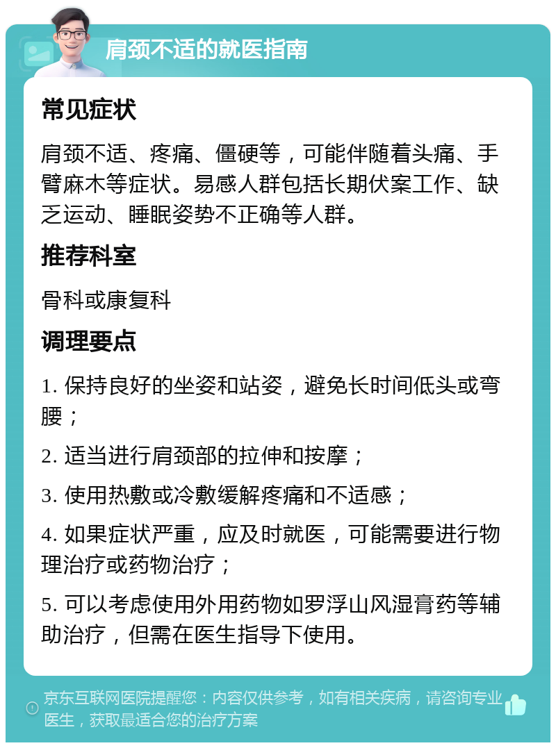 肩颈不适的就医指南 常见症状 肩颈不适、疼痛、僵硬等，可能伴随着头痛、手臂麻木等症状。易感人群包括长期伏案工作、缺乏运动、睡眠姿势不正确等人群。 推荐科室 骨科或康复科 调理要点 1. 保持良好的坐姿和站姿，避免长时间低头或弯腰； 2. 适当进行肩颈部的拉伸和按摩； 3. 使用热敷或冷敷缓解疼痛和不适感； 4. 如果症状严重，应及时就医，可能需要进行物理治疗或药物治疗； 5. 可以考虑使用外用药物如罗浮山风湿膏药等辅助治疗，但需在医生指导下使用。