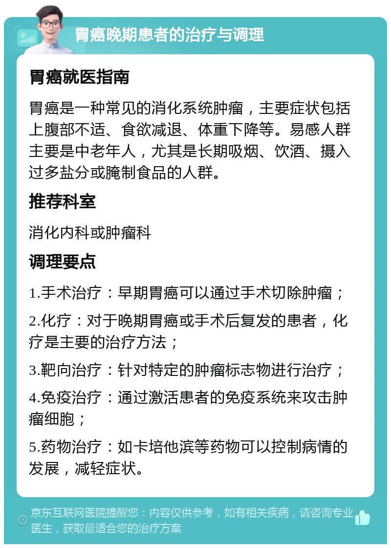 胃癌晚期患者的治疗与调理 胃癌就医指南 胃癌是一种常见的消化系统肿瘤，主要症状包括上腹部不适、食欲减退、体重下降等。易感人群主要是中老年人，尤其是长期吸烟、饮酒、摄入过多盐分或腌制食品的人群。 推荐科室 消化内科或肿瘤科 调理要点 1.手术治疗：早期胃癌可以通过手术切除肿瘤； 2.化疗：对于晚期胃癌或手术后复发的患者，化疗是主要的治疗方法； 3.靶向治疗：针对特定的肿瘤标志物进行治疗； 4.免疫治疗：通过激活患者的免疫系统来攻击肿瘤细胞； 5.药物治疗：如卡培他滨等药物可以控制病情的发展，减轻症状。